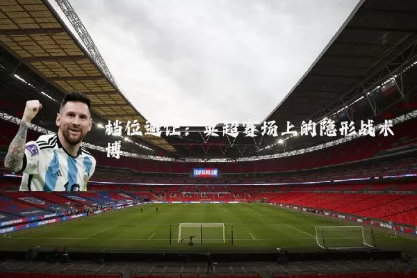档位避让:英超赛场上的隐形战术博弈